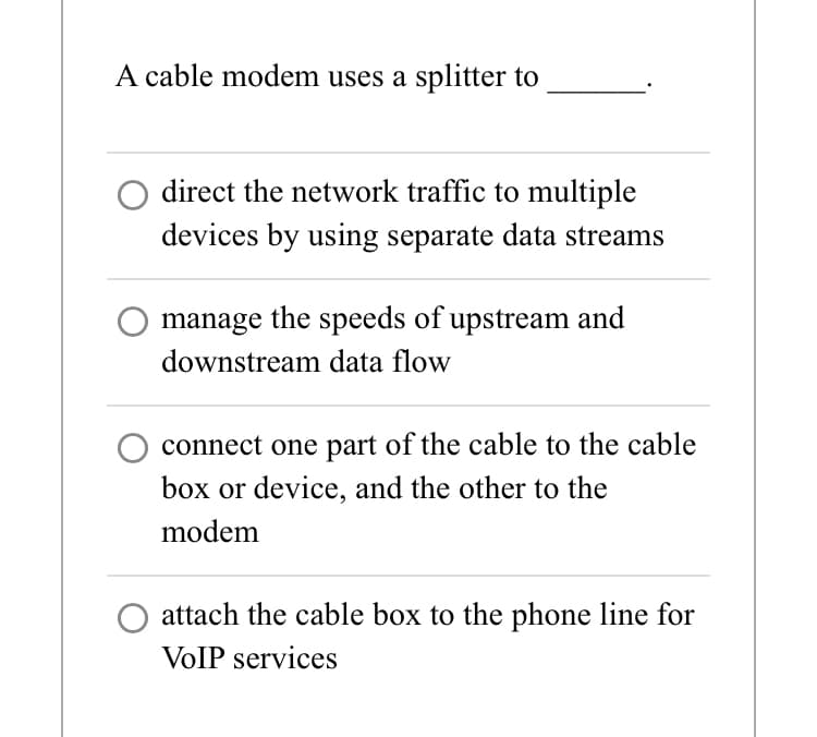 A cable modem uses a splitter to
direct the network traffic to multiple
devices by using separate data streams
manage the speeds of upstream and
downstream data flow
connect one part of the cable to the cable
box or device, and the other to the
modem
attach the cable box to the phone line for
VoIP services