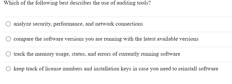 Which of the following best describes the use of auditing tools?
O analyze security, performance, and network connections
compare the software versions you are running with the latest available versions
track the memory usage, status, and errors of currently running software
O keep track of license numbers and installation keys in case you need to reinstall software