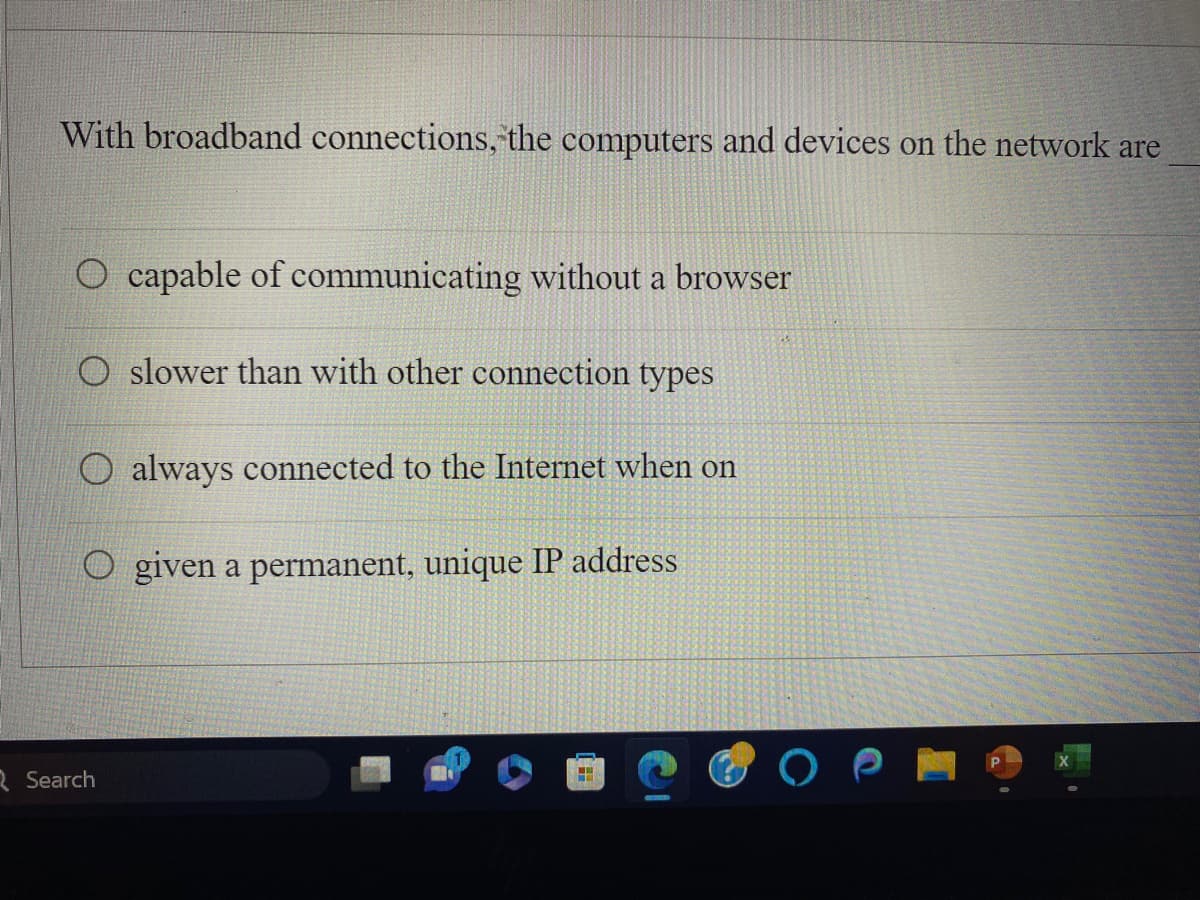 With broadband connections, the computers and devices on the network are
capable of communicating without a browser
O slower than with other connection types
always connected to the Internet when on
given a permanent, unique IP address
Search