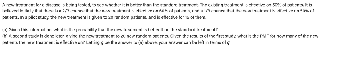 A new treatment for a disease is being tested, to see whether it is better than the standard treatment. The existing treatment is effective on 50% of patients. It is
believed initially that there is a 2/3 chance that the new treatment is effective on 60% of patients, and a 1/3 chance that the new treatment is effective on 50% of
patients. In a pilot study, the new treatment is given to 20 random patients, and is effective for 15 of them.
(a) Given this information, what is the probability that the new treatment is better than the standard treatment?
(b) A second study is done later, giving the new treatment to 20 new random patients. Given the results of the first study, what is the PMF for how many of the new
patients the new treatment is effective on? Letting a be the answer to (a) above, your answer can be left in terms of q.