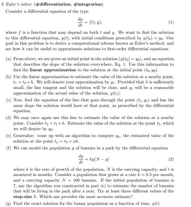 3 Euler's solver (#differentiation, #integration)
Consider a differential equation of the type
dy
dt
(1)
where f is a function that may depend on both t and y. We want to find the solution
to this differential equation, y(t), with initial conditions prescribed by y(to) = yo. Our
goal in this problem is to derive a computational scheme known as Euler's method, and
see how it can be useful to approximate solutions to first-order differential equations.
= f(t, y),
(a) From above, we are given an initial point in the solution (y(to) = yo), and an equation
that describes the slope of the solution everywhere, Eq. 1. Use this information to
find the linear approximation to the solution at the initial point (to, yo).
(b) Use the linear approximation to estimate the value of the solution at a nearby point,
t₁ = to +h. We will denote your approximation by y₁. Provided that h is sufficiently
small, the line tangent and the solution will be close, and y₁ will be a reasonable
approximation of the actual value of the solution, y(t₁).
(c) Now, find the equation of the line that goes through the point (t₁, y₁) and has the
same slope the solution would have at that point, as prescribed by the differential
equation.
(d) We may once again use this line to estimate the value of the solution at a nearby
point. Consider t₂ = t₁+h. Estimate the value of the solution at the point t2, which
we will denote by y/2.
(e) Generalize: come up with an algorithm to compute yn, the estimated value of the
solution at the point tn = to + nh.
(f) We can model the population y of bunnies in a park by the differential equation
dy
dt
= ky(N - y)
(2)
where k is the rate of growth of the population, N is the carrying capacity, and t is
measured in months. Consider a population that grows at a rate k = 0.5 per month,
and a carrying capacity N = 100 bunnies. If the initial population of bunnies is
7, use the algorithm you constructed in part (e) to estimate the number of bunnies
that will be living in the park after a year. Try at least three different values of the
step-size h. Which one provides the most accurate estimate?
(g) Find the exact solution for the bunny population as a function of time, y(t).