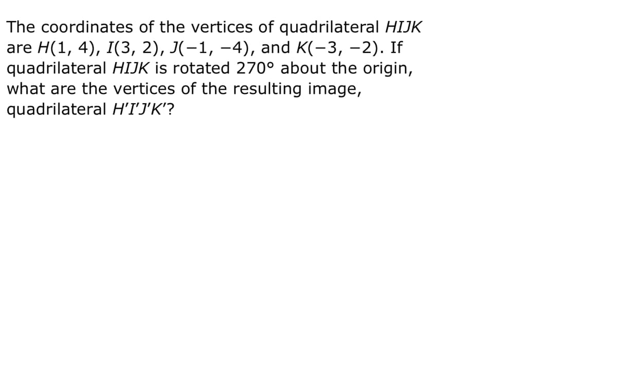 The coordinates of the vertices of quadrilateral HIJK
are H(1, 4), I(3, 2), J(-1, –4), and K(-3, -2). If
quadrilateral HIJK is rotated 270° about the origin,
what are the vertices of the resulting image,
quadrilateral H'IJ'K'?
