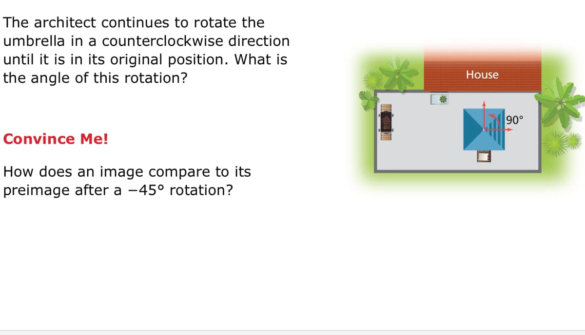 The architect continues to rotate the
umbrella in a counterclockwise direction
until it is in its original position. What is
the angle of this rotation?
House
90°
Convince Me!
How does an image compare to its
preimage after a -45° rotation?
