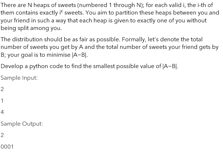 There are N heaps of sweets (numbered 1 through N); for each valid i, the i-th of
them contains exactly i sweets. You aim to partition these heaps between you and
your friend in such a way that each heap is given to exactly one of you without
being split among you.
The distribution should be as fair as possible. Formally, let's denote the total
number of sweets you get by A and the total number of sweets your friend gets by
B; your goal is to minimise |A-BI.
Develop a python code to find the smallest possible value of |A-BI.
Sample Input:
2
1
4
Sample Output:
2
0001