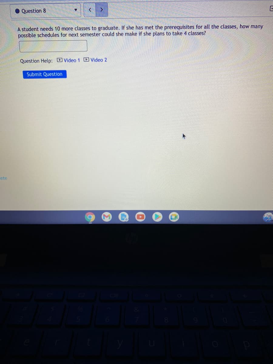 Question 8
<>
A student needs 10 more classes to graduate. If she has met the prerequisites for all the classes, how many
possible schedules for next semester could she make if she plans to take 4 classes?
Question Help: Video 1 D Video 2
Submit Question
ete
