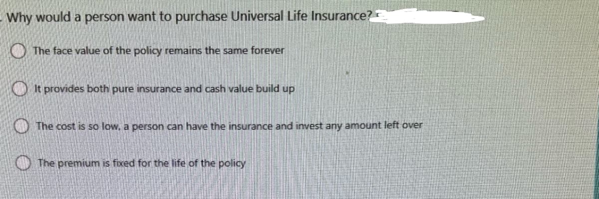 - Why would a person want to purchase Universal Life Insurance?
The face value of the policy remains the same forever
It provides both pure insurance and cash value build up
The cost is so low, a person can have the insurance and invest any amount left over
The premium is fixed for the life of the policy