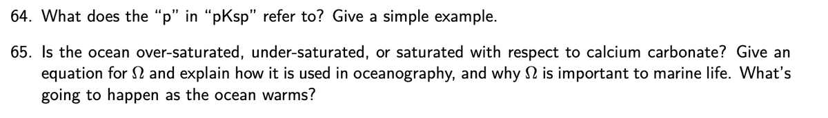 64. What does the "p" in "pKsp" refer to? Give a simple example.
65. Is the ocean over-saturated, under-saturated, or saturated with respect to calcium carbonate? Give an
equation for and explain how it is used in oceanography, and why is important to marine life. What's
going to happen as the ocean warms?