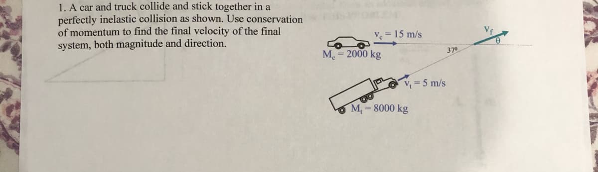 1. A car and truck collide and stick together in a
perfectly inelastic collision as shown. Use conservation
of momentum to find the final velocity of the final
system, both magnitude and direction.
Ve = 15 m/s
M 2000 kg
370
V = 5 m/s
3D
O M, = 8000 kg
