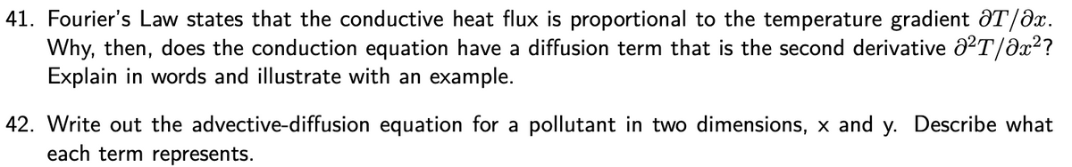 ---

### Advanced Heat Transfer Discussion Questions

**41. Fourier’s Law**

Fourier’s Law states that the conductive heat flux (q) is proportional to the temperature gradient (\(\partial T / \partial x\)). The law can be expressed as:
\[ q = -k \frac{\partial T}{\partial x} \]
where \( k \) is the thermal conductivity, \( T \) is the temperature, and \( x \) is the spatial coordinate.

- **Question:** Why, then, does the conduction equation have a diffusion term that is the second derivative \(\partial^2 T / \partial x^2\)? Explain in words and illustrate with an example.

**Explanation:**
The conduction equation, also known as the heat diffusion equation, takes into account the change in temperature over time as heat diffuses through a material. It is given by:
\[ \frac{\partial T}{\partial t} = \alpha \frac{\partial^2 T}{\partial x^2} \]
where \( \alpha \) is the thermal diffusivity.

The second derivative \(\partial^2 T / \partial x^2\) represents the rate at which the temperature gradient (\(\partial T / \partial x\)) is changing in space. This term accounts for the spread of thermal energy as heat moves from regions of higher temperature to regions of lower temperature.

- **Example:** Consider a metal rod with one end heated and the other end initially at room temperature. Over time, the heat will diffuse from the hot end to the cold end, and the second derivative term captures how this diffusion process evolves.

**42. Advection-Diffusion Equation**

- **Question:** Write out the advective-diffusion equation for a pollutant in two dimensions, \( x \) and \( y \). Describe what each term represents.

**Equation:**
\[ \frac{\partial C}{\partial t} + u \frac{\partial C}{\partial x} + v \frac{\partial C}{\partial y} = D \left( \frac{\partial^2 C}{\partial x^2} + \frac{\partial^2 C}{\partial y^2} \right) \]
where:
- \( C \) is the concentration of the pollutant.
- \( t \) is time.
- \( u \) and \( v \) are the velocities of the fluid flow in the \( x