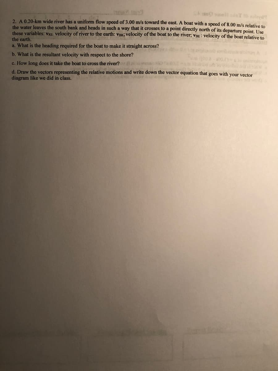 Cis smeil sT oleed
2. A 0.20-km wide river has a uniform flow speed of 3.00 m/s toward the east. A boat with a speed of 8.00 m/s relative to
the water leaves the south bank and heads in such a way that it crosses to a point directly north of its departure point. Use
these variables: VRE: velocity of river to the earth: vBr; velocity of the boat to the river; vâE : velocity of the boat relative to
the earth.
a. What is the heading required for the boat to make it straight across?
b. What is the resultant velocity with respect to the shore?
c. How long does it take the boat to cross the river?
d. Draw the vectors representing the relative motions and write down the vector equation that goes with your vector
diagram like we did in class.
h wind
