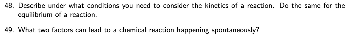 ### Examination of Kinetics and Equilibrium in Chemical Reactions

**Question 48:**
Describe under what conditions you need to consider the kinetics of a reaction. Do the same for the equilibrium of a reaction.

**Answer:**
Kinetics of a reaction are considered under conditions where the rate of the reaction is important. This includes scenarios such as:

- **Industrial Processes:** Where the speed of production is crucial for efficiency and cost-effectiveness.
- **Biological Systems:** Enzymatic reactions in the human body, where the speed of biochemical reactions affects physiological functions.
- **Safety Considerations:** Situations where the rapidity of a chemical reaction can lead to hazardous outcomes, such as in exothermic reactions involving flammable materials.
- **Experimental Settings:** Studying the effects of various factors like temperature, concentration, and catalysts on the rate of reaction.

Equilibrium of a reaction is considered under conditions where the final state of the reaction mixture is of interest. This includes:

- **Chemical Manufacturing:** Determining the yield of products under given conditions.
- **Environmental Studies:** Understanding the distribution of substances between different phases (e.g., gases dissolving in liquids).
- **Life Sciences:** Processes like protein binding and drug interactions where the proportion of bound and unbound substances is vital.
- **Thermodynamic Analysis:** Evaluating how changes in pressure, temperature, and concentration affect the position of equilibrium.

**Question 49:**
What two factors can lead to a chemical reaction happening spontaneously?

**Answer:**
1. **Decrease in Gibbs Free Energy (ΔG < 0):** A reaction is spontaneous if the change in Gibbs free energy is negative. This can be influenced by:
   - **Enthalpy (ΔH):** Reactions that release energy (exothermic, ΔH < 0) tend to be spontaneous.
   - **Entropy (ΔS):** Reactions that result in an increase in disorder (ΔS > 0) also favor spontaneity.

2. **Temperature:** The effect of temperature on spontaneity is captured in the Gibbs free energy equation: ΔG = ΔH - TΔS. An increase in temperature can make endothermic reactions (ΔH > 0) spontaneous if there is a significant increase in entropy (ΔS > 0).

These fundamental principles help understand and predict the behavior and feasibility of chemical reactions under various conditions.