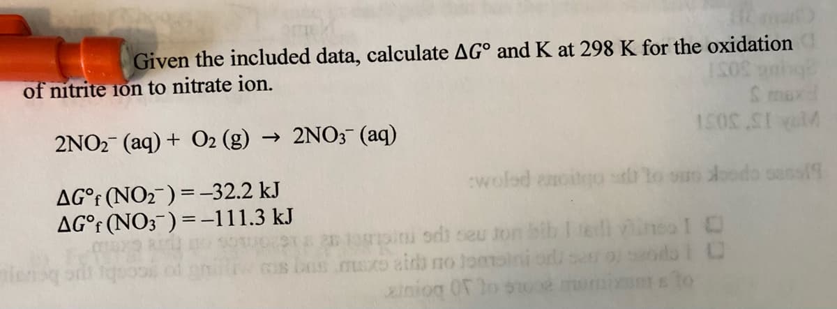 Given the included data, calculate AG° and K at 298 K for the oxidation
of nitrite 1on to nitrate ion.
2NO2- (aq) + O2 (g) → 2NO3 (aq)
A 15 30S1
woled enoitgo stb lo suo docdo sassf9
AG°r (NO2¯) = -32.2 kJ
AG°r (NO3¯) = -111.3 kJ
20 10oini odi seu ton bib I terll ineo I O
S .msxo aidi no tomsl
iniog 0o
