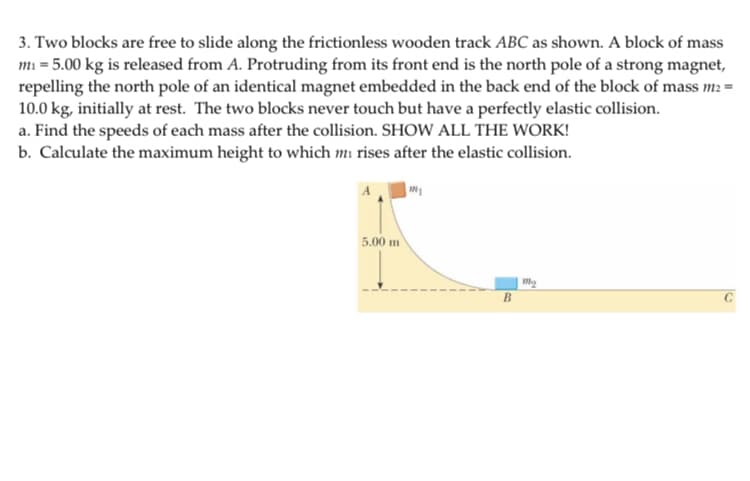 3. Two blocks are free to slide along the frictionless wooden track ABC as shown. A block of mass
mi = 5.00 kg is released from A. Protruding from its front end is the north pole of a strong magnet,
repelling the north pole of an identical magnet embedded in the back end of the block of mass m: =
10.0 kg, initially at rest. The two blocks never touch but have a perfectly elastic collision.
a. Find the speeds of each mass after the collision. SHOW ALL THE WORK!
b. Calculate the maximum height to which mi rises after the elastic collision.
5.00 m
B
