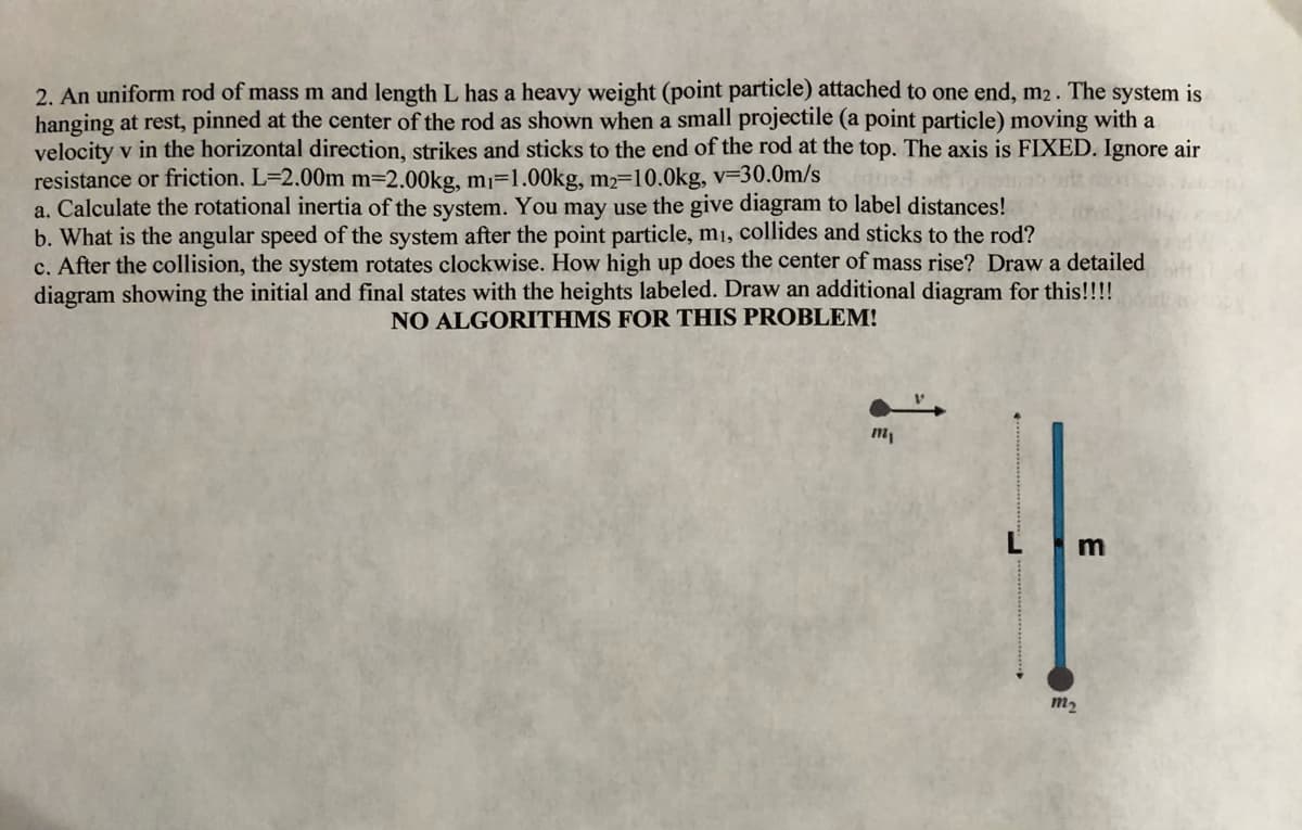 2. An uniform rod of mass m and length L has a heavy weight (point particle) attached to one end, m2. The system is
hanging at rest, pinned at the center of the rod as shown when a small projectile (a point particle) moving with a
velocity v in the horizontal direction, strikes and sticks to the end of the rod at the top. The axis is FIXED. Ignore air
resistance or friction. L=2.00m m=2.00kg, m=1.00kg, m2=10.0kg, v=30.0m/s
a. Calculate the rotational inertia of the system. You may use the give diagram to label distances!
b. What is the angular speed of the system after the point particle, m1, collides and sticks to the rod?
c. After the collision, the system rotates clockwise. How high up does the center of mass rise? Draw a detailed
diagram showing the initial and final states with the heights labeled. Draw an additional diagram for this!!!!
NO ALGORITHMS FOR THIS PROBLEM!
Lm
m2
