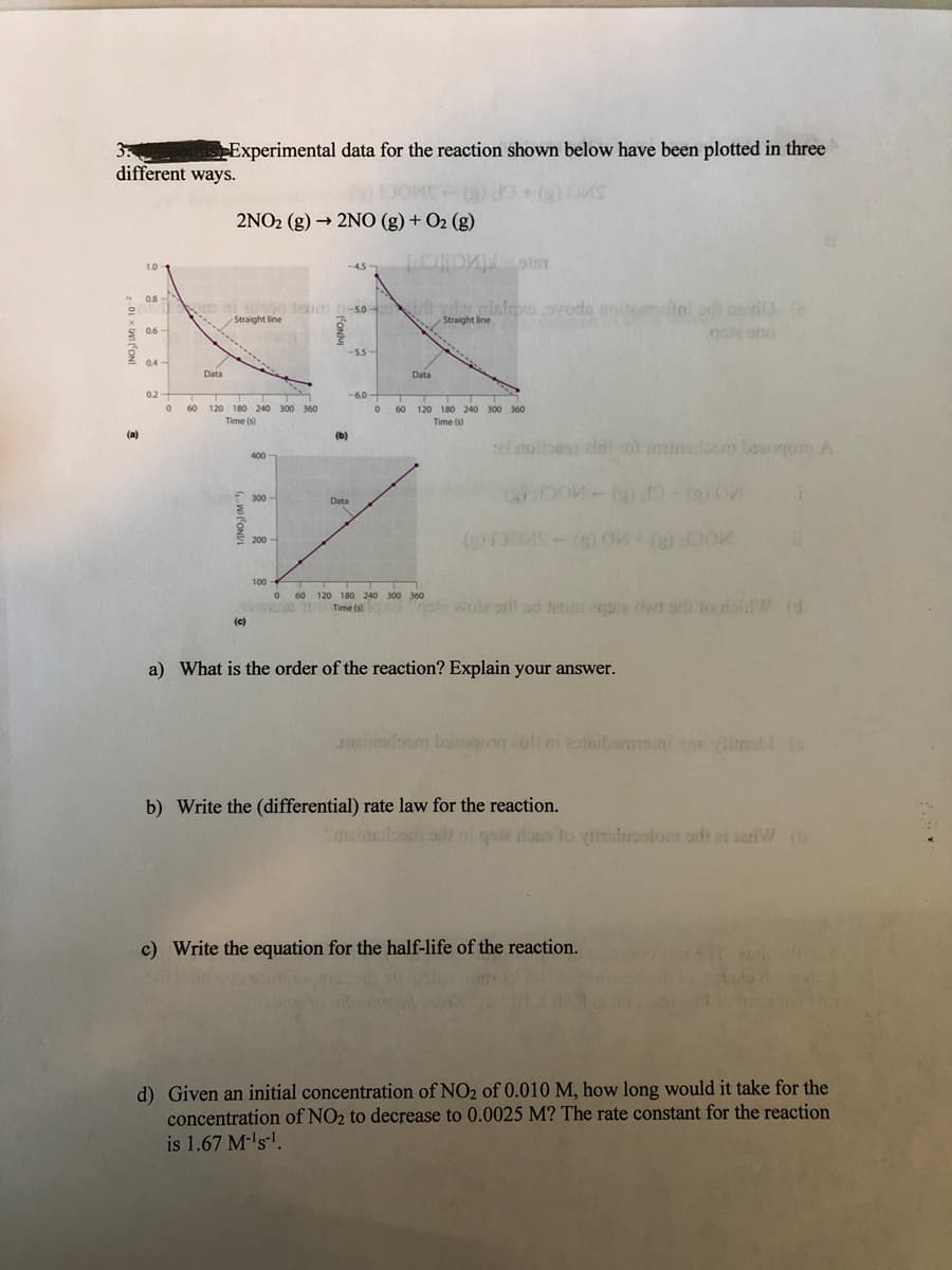 3
different ways.
Experimental data for the reaction shown below have been plotted in three
2NO2 (g) → 2NO (g) + O2 (g)
1.0
-4.5
LU
08
em ai o teum n-so- t vdw nislexe.ovods noitemotni od csiOfe
00 18n -50
Straight line
otni od cs0 (e
quie sino
Straight line
S 06-
-55
0.4-
Data
Data
0.2
-6.0-
60
120 180 240 300 360
60 120 180 240 300 360
Time (s)
Time (s)
(a)
(b)
ei noitoest aidi
1ol minsdocm boogo A
400
300
Data
200-
100
60 120 180 240 300 360
Time (s
Time tso gale wole orif sd teno e dwt srh to doidW (d
(c)
a) What is the order of the reaction? Explain your answer.
zimoon bougug ali ni zotaibommoini e ibl (o
auli ni zateibemvoini e libI (o
b) Write the (differential) rate law for the reaction.
Cnzinait
goie doss to inluoolom odt ei seriW (b
c) Write the equation for the half-life of the reaction.
d) Given an initial concentration of NO2 of 0.010 M, how long would it take for the
concentration of NO2 to decrease to 0.0025 M? The rate constant for the reaction
is 1.67 M-'s!.
