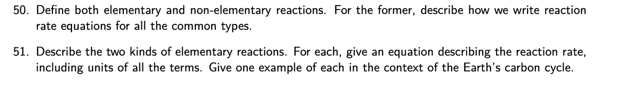 50. Define both elementary and non-elementary reactions. For the former, describe how we write reaction
rate equations for all the common types.
51. Describe the two kinds of elementary reactions. For each, give an equation describing the reaction rate,
including units of all the terms. Give one example of each in the context of the Earth's carbon cycle.