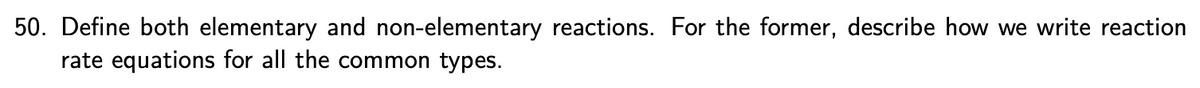 50. Define both elementary and non-elementary reactions. For the former, describe how we write reaction
rate equations for all the common types.