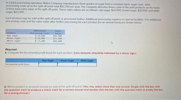 In a joint processing operation, Nolen Company manufactures three grades of sugar from a common input, sugar cane. Joint
processing costs up to the split-off point total $42,700 per year. The company allocates these costs to the joint products on the basis
of their total sales value at the split-off point. These sales values are as follows: raw sugar, $20,700, brown sugar, $20,700; and white
sugar, $22,300.
Each product may be sold at the split-off point or processed further. Additional processing requires no special facilities. The additional
processing costs and the sales value after further processing for each product (on an annual basis) are shown below.
Product
Raw sugar
Brown sugar
white sugar
Additional
Processing Costs
$ 22,500
$ 14,900
$ 5,200
Incremental profit (loss)
Sales
Value
$42,600
$37,400
$44,400
Required:
a. Compute the incremental profit (loss) for each product. (Loss amounts should be indicated by a minus sign.)
Raw Sugar Brown Sugar
White Sugar
b. Which product or products should be sold at the split-off point? (You may select more than one answer. Single click the box with
the question mark to produce a check mark for a correct answer and double click the box with the question mark to empty the box
for a wrong answer.)