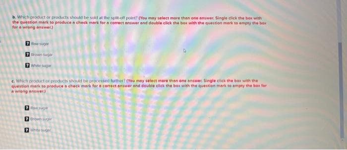 b. Which product or products should be sold at the split-off point? (You may select more than one answer. Single click the box with
the question mark to produce a check mark for a correct answer and double click the box with the question mark to empty the box
for a wrong enswer.)
7 Rew sugar
7 thrown sugar
7 White sugar
c. Which product or products should be processed further? (You may select more than one answer. Single click the box with the
question mark to produce a check mark for a correct answer and double click the box with the question mark to empty the box for
a wrong answer)
7 Raw suger
7 Brown suger
7 White suger