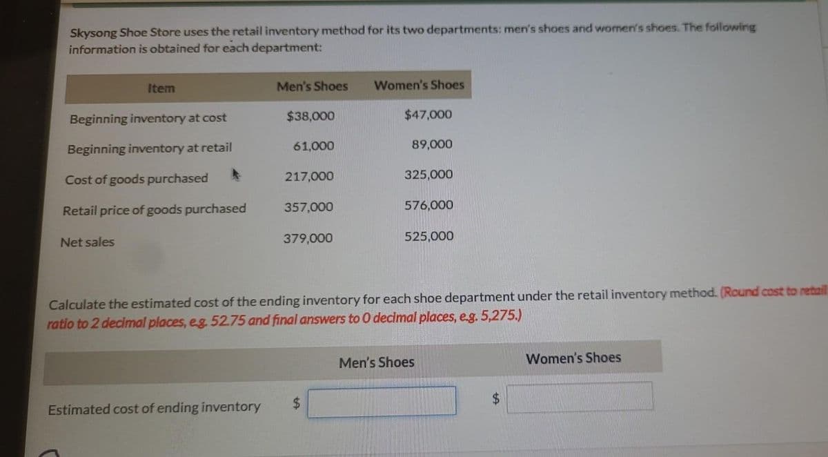 Skysong Shoe Store uses the retail inventory method for its two departments: men's shoes and women's shoes. The following
information is obtained for each department:
Item
Beginning inventory at cost
Beginning inventory at retail
Cost of goods purchased
Retail price of goods purchased
Net sales
Men's Shoes
Estimated cost of ending inventory
$38,000
61,000
217,000
357,000
379,000
Women's Shoes
$47,000
89,000
325,000
576,000
525,000
Calculate the estimated cost of the ending inventory for each shoe department under the retail inventory method. (Round cost to retail
ratio to 2 decimal places, eg. 52.75 and final answers to 0 decimal places, e.g. 5,275.)
Men's Shoes
Women's Shoes