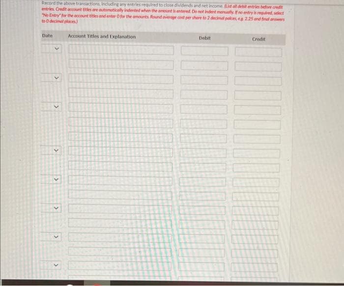 Record the above transactions, including any entries required to close dividends and net income. (List all debit entries before credit
entries. Credit account titles are automatically indented when the amount is entered. Do not indent manually. If no entry is required, select
"No Entry" for the account titles and enter O for the amounts. Round average cost per share to 2 decimal palces, es 2.25 and final answers
to 0 decimal places)
Date
Account Titles and Explanation
Debit
10000
Credit