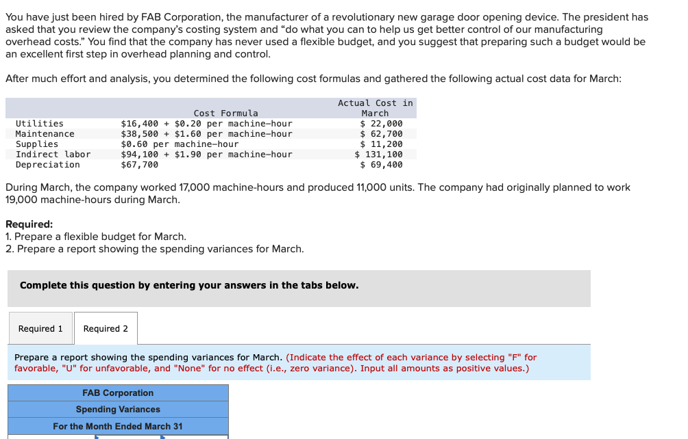 You have just been hired by FAB Corporation, the manufacturer of a revolutionary new garage door opening device. The president has
asked that you review the company's costing system and "do what you can to help us get better control of our manufacturing
overhead costs." You find that the company has never used a flexible budget, and you suggest that preparing such a budget would be
an excellent first step in overhead planning and control.
After much effort and analysis, you determined the following cost formulas and gathered the following actual cost data for March:
Actual Cost in
March
Utilities
Maintenance
Supplies
Indirect labor
Depreciation
Cost Formula
$16,400+ $0.20 per machine-hour
$38,500+ $1.60 per machine-hour
$0.60 per machine-hour
$94,100+ $1.90 per machine-hour
$67,700
During March, the company worked 17,000 machine-hours and produced 11,000 units. The company had originally planned to work
19,000 machine-hours during March.
Required:
1. Prepare a flexible budget for March.
2. Prepare a report showing the spending variances for March.
Required 1
Complete this question by entering your answers in the tabs below.
$ 22,000
$ 62,700
$ 11, 200
$ 131,100
$ 69,400
Required 2
Prepare a report showing the spending variances for March. (Indicate the effect of each variance by selecting "F" for
favorable, "U" for unfavorable, and "None" for no effect (i.e., zero variance). Input all amounts as positive values.)
FAB Corporation
Spending Variances
For the Month Ended March 31