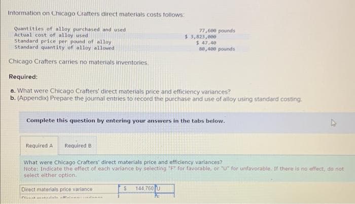 Information on Chicago Crafters direct materials costs follows:
Quantities of alloy purchased and used
Actual cost of alloy used
Standard price per pound of alloy
Standard quantity of alloy allowed
Chicago Crafters carries no materials inventories.
77,600 pounds
Required A Required B
$ 3,823,000
Required:
a. What were Chicago Crafters' direct materials price and efficiency variances?
b. (Appendix) Prepare the journal entries to record the purchase and use of alloy using standard costing.
$ 47.40
80,400 pounds
Complete this question by entering your answers in the tabs below.
S 144,760 U
Pc
What were Chicago Crafters' direct materials price and efficiency variances?
Note: Indicate the effect of each variance by selecting "F" for favorable, or "U" for unfavorable. If there is no effect, do not
select either option.
Direct materials price variance