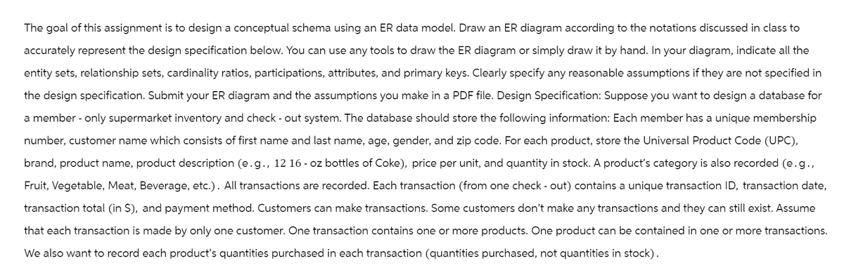 The goal of this assignment is to design a conceptual schema using an ER data model. Draw an ER diagram according to the notations discussed in class to
accurately represent the design specification below. You can use any tools to draw the ER diagram or simply draw it by hand. In your diagram, indicate all the
entity sets, relationship sets, cardinality ratios, participations, attributes, and primary keys. Clearly specify any reasonable assumptions if they are not specified in
the design specification. Submit your ER diagram and the assumptions you make in a PDF file. Design Specification: Suppose you want to design a database for
a member - only supermarket inventory and check-out system. The database should store the following information: Each member has a unique membership
number, customer name which consists of first name and last name, age, gender, and zip code. For each product, store the Universal Product Code (UPC),
brand, product name, product description (e.g., 12 16 - oz bottles of Coke), price per unit, and quantity in stock. A product's category is also recorded (e.g.,
Fruit, Vegetable, Meat, Beverage, etc.). All transactions are recorded. Each transaction (from one check-out) contains a unique transaction ID, transaction date,
transaction total (in $), and payment method. Customers can make transactions. Some customers don't make any transactions and they can still exist. Assume
that each transaction is made by only one customer. One transaction contains one or more products. One product can be contained in one or more transactions.
We also want to record each product's quantities purchased in each transaction (quantities purchased, not quantities in stock).