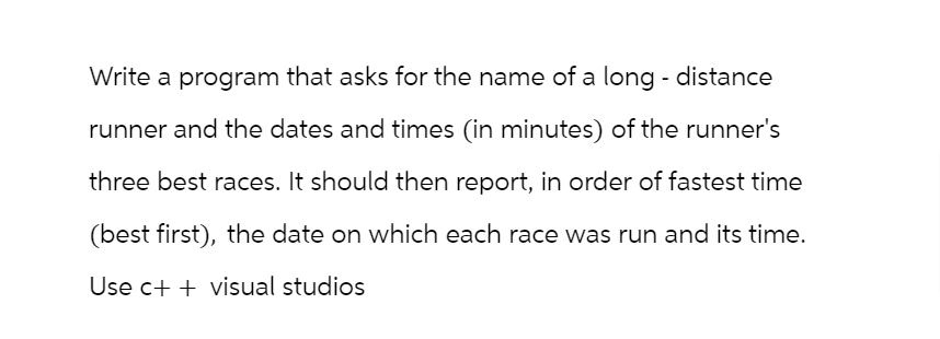 Write a program that asks for the name of a long-distance
runner and the dates and times (in minutes) of the runner's
three best races. It should then report, in order of fastest time
(best first), the date on which each race was run and its time.
Use c++ visual studios