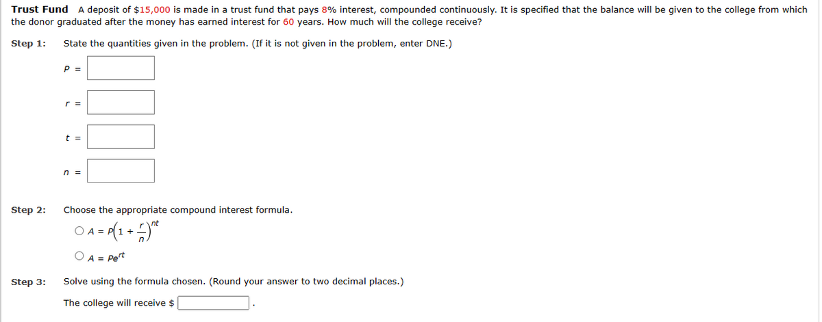 Trust Fund A deposit of $15,000 is made in a trust fund that pays 8% interest, compounded continuously. It is specified that the balance will be given to the college from which
the donor graduated after the money has earned interest for 60 years. How much will the college receive?
Step 1:
State the quantities given in the problem. (If it is not given in the problem, enter DNE.)
Step 2:
Step 3:
P =
r =
n =
Choose the appropriate compound interest formula.
= P(1 + − ) n²
O A =
O A = Pert
Solve using the formula chosen. (Round your answer to two decimal places.)
The college will receive $