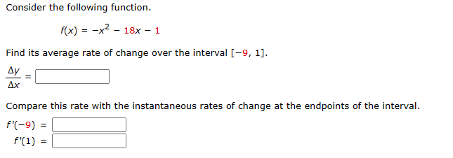 Consider the following function.

\( f(x) = -x^2 - 18x - 1 \)

Find its average rate of change over the interval \([-9, 1]\).

\[
\frac{\Delta y}{\Delta x} = \boxed{\phantom{0}}
\]

Compare this rate with the instantaneous rates of change at the endpoints of the interval.

\[
f'(-9) = \boxed{\phantom{0}}
\]

\[
f'(1) = \boxed{\phantom{0}}
\]