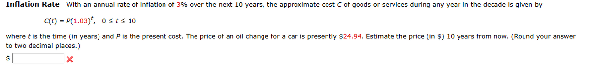 Inflation Rate with an annual rate of inflation of 3% over the next 10 years, the approximate cost C of goods or services during any year in the decade is given by
C(t) = P(1.03), osts 10
where t is the time (in years) and P is the present cost. The price of an oil change for a car is presently $24.94. Estimate the price (in $) 10 years from now. (Round your answer
to two decimal places.)
$