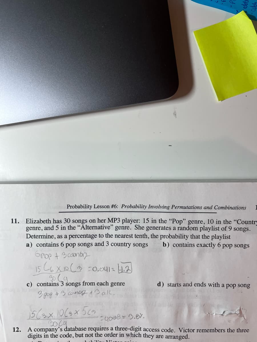 Probability Lesson #6: Probability Involving Permutations and Combinations
11. Elizabeth has 30 songs on her MP3 player: 15 in the "Pop" genre, 10 in the "Country
genre, and 5 in the "Alternative" genre. She generates a random playlist of 9 songs.
Determine, as a percentage to the nearest tenth, the probability that the playlist
a) contains 6 pop songs and 3 country songs
b) contains exactly 6 pop songs
GPop + 3 conb
15 C6X10(3 =0.041= 4.2)
c) contains 3 songs from each genre
d) starts and ends with a pop song
3 pop +3 contgoBalk.
E0008 = 3.87.
12. A company's database requires a three-digit access code. Victor remembers the three
digits in the code, but not the order in which they are arranged.
