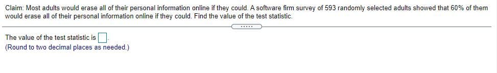 Claim: Most adults would erase all of their personal information online if they could. A software firm survey of 593 randomly selected adults showed that 60% of them
would erase all of their personal information online if they could. Find the value of the test statistic.
The value of the test statistic is
(Round to two decimal places as needed.)
