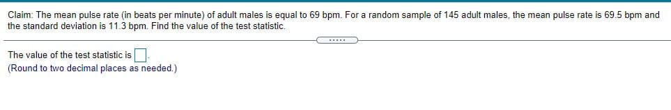 Claim: The mean pulse rate (in beats per minute) of adult males is equal to 69 bpm. For a random sample of 145 adult males, the mean pulse rate is 69.5 bpm and
the standard deviation is 11.3 bpm. Find the value of the test statistic.
The value of the test statistic is
(Round to two decimal places as needed.)
