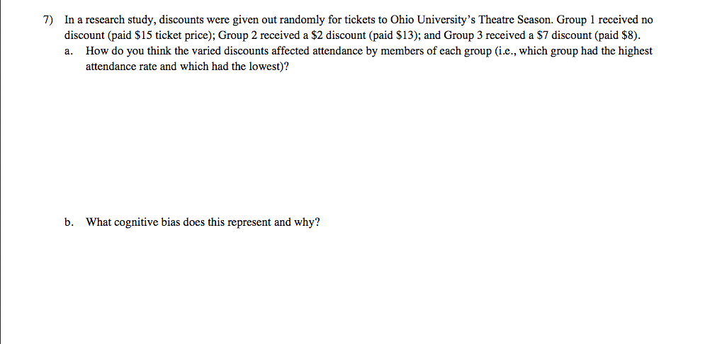 7) In a research study, discounts were given out randomly for tickets to Ohio University's Theatre Season. Group 1 received no
discount (paid $15 ticket price); Group 2 received a $2 discount (paid $13); and Group 3 received a $7 discount (paid $8).
a. How do you think the varied discounts affected attendance by members of each group (i.e., which group had the highest
attendance rate and which had the lowest)?
b. What cognitive bias does this represent and why?
