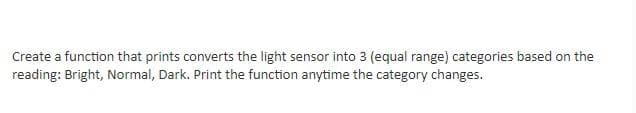 Create a function that prints converts the light sensor into 3 (equal range) categories based on the
reading: Bright, Normal, Dark. Print the function anytime the category changes.
