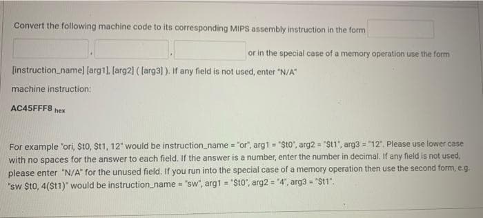 Convert the following machine code to its corresponding MIPS assembly instruction in the form
or in the special case of a memory operation use the form
[instruction_name] [arg1). [arg2] ( larg3)). If any field is not used, enter "N/A"
machine instruction:
AC45FFF8 hex
For example "ori, Sto, St1, 12" would be instruction_name = "or", arg1 = "$t0", arg2 = "St1", arg3 = "12". Please use lower case
with no spaces for the answer to each field. If the answer is a number, enter the number in decimal. If any field is not used,
please enter "N/A" for the unused field. If you run into the special case of a memory operation then use the second form, e.g.
!!
%3D
"sw $t0, 4($11)" would be instruction_name = "sw", arg1 = "Sto", arg2 = "4", arg3 = "St1".
%3D
