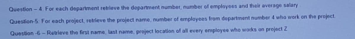 Questlon - 4: For each department relrieve the department number, number of employees and their average salary.
Question-5: For each project, retrieve the project name, number of employees from department number 4 who work on the project
Question -6-Retrieve the first name, last name, project location of all every employee who wotks on project 2
