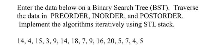 Enter the data below on a Binary Search Tree (BST). Traverse
the data in PREORDER, INORDER, and POSTORDER.
Implement the algorithms iteratively using STL stack.
14, 4, 15, 3, 9, 14, 18, 7, 9, 16, 20, 5, 7, 4, 5
