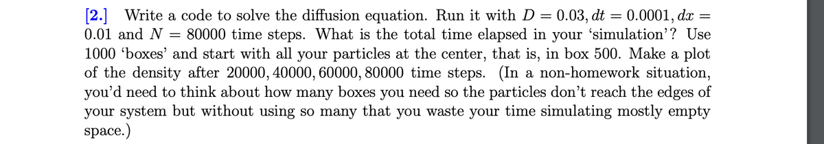 [2.] Write a code to solve the diffusion equation. Run it with D
0.03, dt = 0.0001, dx
80000 time steps. What is the total time elapsed in your 'simulation'? Use
1000 'boxes' and start with all your particles at the center, that is, in box 500. Make a plot
of the density after 20000, 40000, 60000, 80000 time steps. (In a non-homework situation,
you'd need to think about how many boxes you need so the particles don't reach the edges of
your system but without using so many that you waste your time simulating mostly empty
0.01 and N
space.)
