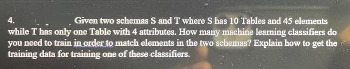 4.
Given two schemas S and T where S has 10 Tables and 45 elements
while T has only one Table with 4 attributes. How many machine learning classifiers do
you need to train in order to match elements in the two schemas? Explain how to get the
training data for training one of these classifiers.
