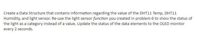 Create a Data Structure that contains information regarding the value of the DHT11 Temp, DHT11
Humidity, and light sensor. Re-use the light sensor function you created in problem 6 to show the status of
the light as a category instead of a value. Update the status of the data elements to the OLED monitor
every 2 seconds.
