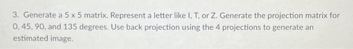 3. Generate a 5 x 5 matrix. Represent a letter like I, T, or Z. Generate the projection matrix for
0, 45, 90, and 135 degrees. Use back projection using the 4 projections to generate an
estimated image.
