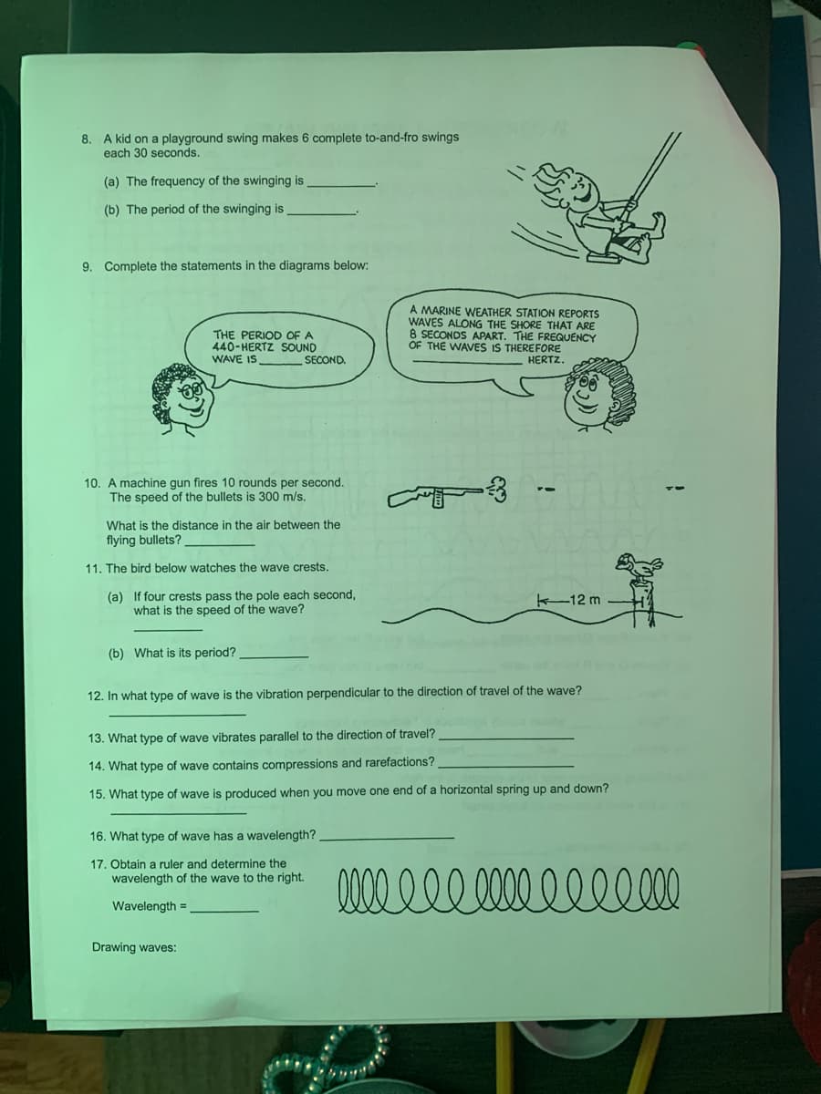 8. A kid on a playground swing makes 6 complete to-and-fro swings
each 30 seconds.
(a) The frequency of the swinging is
(b) The period of the swinging is
9. Complete the statements in the diagrams below:
A MARINE WEATHER STATION REPORTS
WAVES ALONG THE SHORE THAT ARE
8 SECONDS APART. THE FREQUENCY
OF THE WAVES IS THEREFORE
THE PERIOD OF A
440-HERTZ SOUND
WAVE IS
SECOND.
HERTZ.
10. A machine gun fires 10 rounds per second.
The speed of the bullets is 300 m/s.
What is the distance in the air between the
flying bullets?
11. The bird below watches the wave crests.
(a) If four crests pass the pole each second,
what is the speed of the wave?
-12 m
(b) What is its period?
12. In what type of wave is the vibration perpendicular to the direction of travel of the wave?
13. What type of wave vibrates parallel to the direction of travel?
14. What type of wave contains compressions and rarefactions?
15. What type of wave is produced when you move one end of a horizontal spring up and down?
16. What type of wave has a wavelength?
17. Obtain a ruler and determine the
wavelength of the wave to the right.
Wavelength =
Drawing waves:
