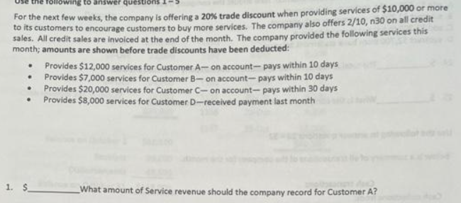 following to answer question
For the next few weeks, the company is offering a 20% trade discount when providing services of $10,000 or more
to its customers to encourage customers to buy more services. The company also offers 2/10,n30 on all credit
sales. All credit sales are invoiced at the end of the month. The company provided the following services this
month; amounts are shown before trade discounts have been deducted:
Provides $12,000 services for Customer A- on account-pays within 10 days
• Provides $7,000 services for Customer B-on account-pays within 10 days
Provides $20,000 services for Customer C-on account-pays within 30 days
Provides $8,000 services for Customer D-received payment last month
.
1. $
What amount of Service revenue should the company record for Customer A?