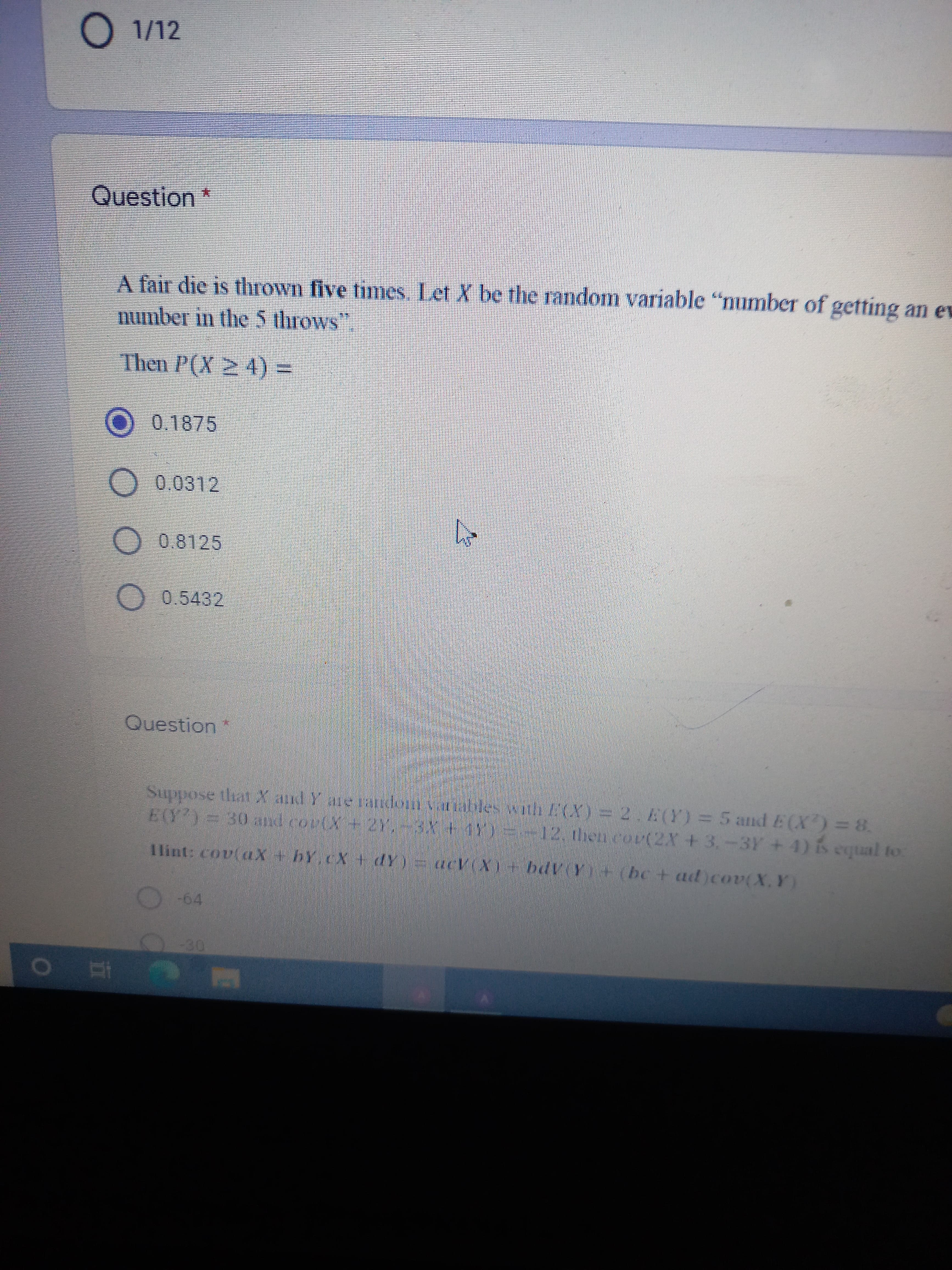 O 1/12
Question *
A fair die is thrown five times. Let X be the random variable "number of getting an ev
number in the 5 throws
Then P(X ≥ 4) =
O 0.1875
0.0312
h
0.8125
0.5432
Question
Suppose that X and Y are random variables with E(X) = 2. E(Y) = 5 and E(X) = 8.
E(Y) = 30 and co(X + 2Y 3X + 11)=-12, then cov(2X+3.-3Y+4) is equal to:
Hint: covlax + by CX + Y) acV(X) = bdVY+ (bc + ad)cov(X,Y)
-64
O Ei
OO
-30