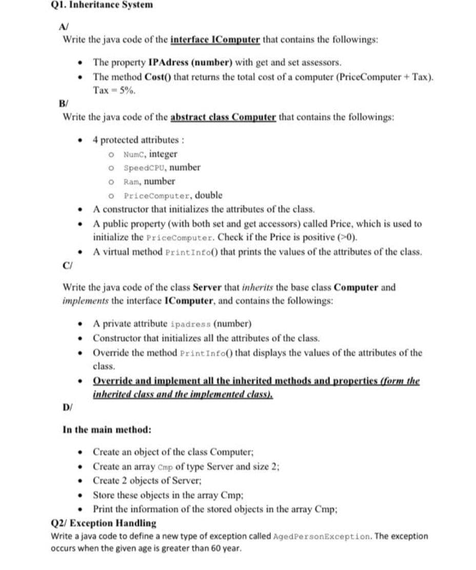 Q1. Inheritance System
A/
Write the java code of the interface IComputer that contains the followings:
• The property IPAdress (number) with get and set assessors.
• The method Cost() that returns the total cost of a computer (PriceComputer + Tax).
Тах - 5%.
B/
Write the java code of the abstract class Computer that contains the followings:
• 4 protected attributes:
O Numc, integer
o SpeedCPU, number
O Ram, number
O PriceComputer, double
A constructor that initializes the attributes of the class.
• A public property (with both set and get accessors) called Price, which is used to
initialize the PriceComputer. Check if the Price is positive (>0).
• A virtual method PrintInfo() that prints the values of the attributes of the class.
C/
Write the java code of the class Server that inherits the base class Computer and
implements the interface IComputer, and contains the followings:
• A private attribute ipadress (number)
Constructor that initializes all the attributes of the class.
• Override the method PrintInfo() that displays the values of the attributes of the
class.
• Override and implement all the inherited methods and properties (form the
inherited class and the implemented class).
D/
In the main method:
• Create an object of the class Computer;
Create an array Cmp of type Server and size 2;
• Create 2 objects of Server;
• Store these objects in the array Cmp3;
• Print the information of the stored objects in the array Cmp;
Q2/ Exception Handling
Write a java code to define a new type of exception called AgedPersonException. The exception
occurs when the given age is greater than 60 year.
