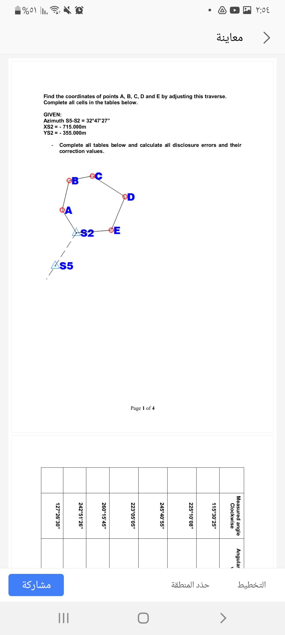 معاينة
Find the coordinates of points A, B, C, D and E by adjusting this traverse.
Complete all cells in the tables below.
GIVEN:
Azimuth S5-S2 = 32°47'27"
XS2 = - 715.000m
YS2 = - 355.000m
Complete all tables below and calculate all disclosure errors and their
correction values.
D
A
AS2
Page 1 of 4
مشاركة
حد د المنطقة
التخطيط
II
<>
Measured angle
Clockwise
Angular
115°30'25"
225°10'08"
245°40'55"
223°05'05"
260°15'45"
242°51'26"
127°26'30"
