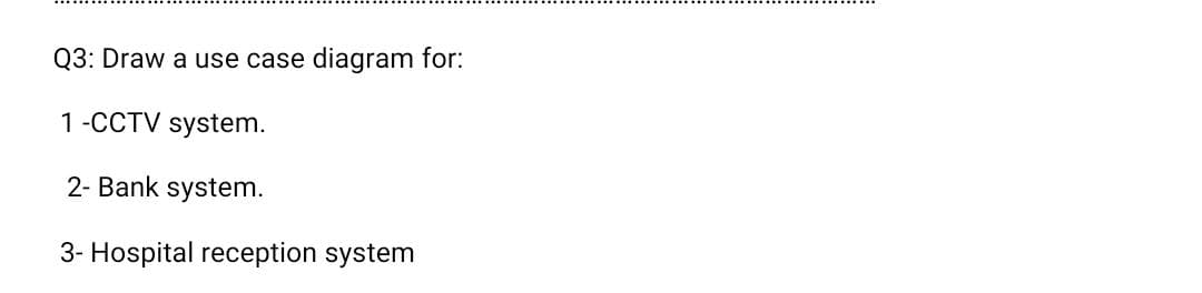 Q3: Draw a use case
diagram for:
1-CCTV system.
2- Bank system.
3- Hospital reception system
